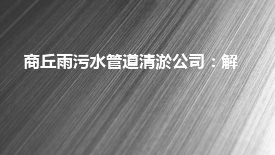 商丘雨污水管道清淤公司：解密城市底下的黑科技！